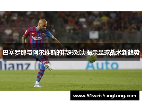 巴塞罗那与阿尔维斯的精彩对决揭示足球战术新趋势