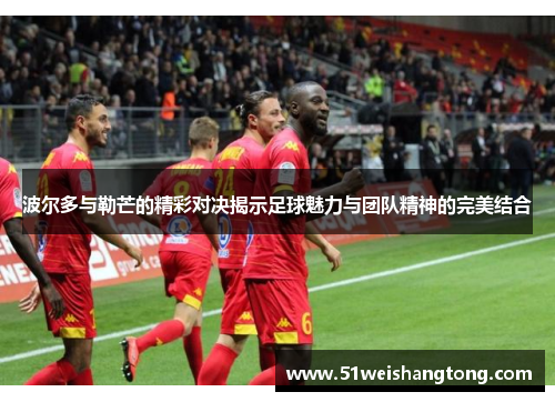 波尔多与勒芒的精彩对决揭示足球魅力与团队精神的完美结合