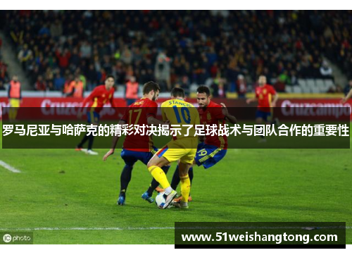 罗马尼亚与哈萨克的精彩对决揭示了足球战术与团队合作的重要性